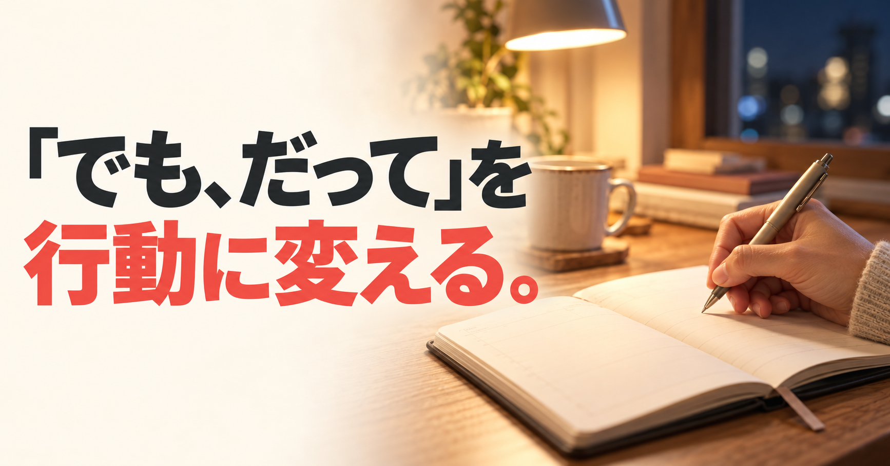 夜の明かりがともる机で手帳に書き込む手元と、「『でも、だって』を行動に変える。」の文字。