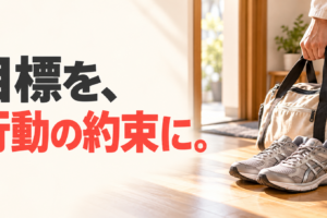 玄関に用意した運動靴とバッグ、バッグを持つ手元に、「目標を、行動の約束に。」の文字。